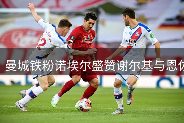 曼城铁粉诺埃尔盛赞谢尔基与恩佐